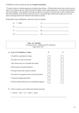 4. Sublinha no texto as palavras que são do género masculino.
“ E assim o rapaz e a menina passaram a manhã a fazer planos... Os búzios têm muito bom ouvido, ouvem
tudo, são os ouvidos do mar...Mete-te dentro do balde e vamos embora depressa. As rochas estão cheias de
polvos escondidos....Para qualquer lado que ele olhasse só via polvos. Em sua roda os polvos tinham feito
um círculo fechado. E ele estava no meio do círculo e não podia fugir. Então tentou saltar por cima dos
polvos, mas logo dezenas de tentáculos lhe ataram as pernas.
5. Das palavras que sublinhaste, copia oito, como no exemplo.
a) o rapaz e) _____________________________________
b) _______________________________ f)_____________________________________
c) ________________________________ g)_____________________________________
d) ________________________________ h)_____________________________________
Ficha de Trabalho
A menina do mar – Sophia de M. B. Andersen
Pags. 36,37, e 38
A. Responde Verdadeiro ou Falso. V F
1.Os polvos apanharam o rapaz.
2.O rapaz viu o céu a ficar azul.
3.Ele deixou de ouvir o barulho das ondas.
4.Ele foi para casa muito depressa.
5.O rapaz nunca mais voltou às rochas.
6.Um dia viu uma gaivota com uma coisa no bico.
7.A gaivota chegou junto dele.
8.O frasco tinha dentro um suco de plantas mágicas.
B. Coloca as palavras por ordem para formar uma frase.
1. chovia / dias / os / todos / quase
____________________________________________________________________________
13
 