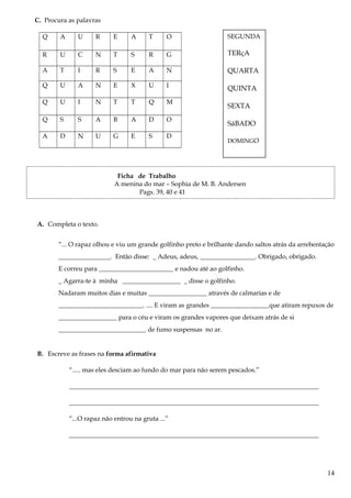 C. Procura as palavras
Q A U R E A T O
R U C N T S R G
A T I R S E A N
Q U A N E X U I
Q U I N T T Q M
Q S S A B A D O
A D N U G E S D
Ficha de Trabalho
A menina do mar – Sophia de M. B. Andersen
Pags. 39, 40 e 41
A. Completa o texto.
“... O rapaz olhou e viu um grande golfinho preto e brilhante dando saltos atrás da arrebentação
________________. Então disse: _ Adeus, adeus, _________________. Obrigado, obrigado.
E correu para _______________________ e nadou até ao golfinho.
_ Agarra-te à minha __________________ _ disse o golfinho.
Nadaram muitos dias e muitas __________________ através de calmarias e de
__________________________. .... E viram as grandes __________________que atiram repuxos de
__________________ para o céu e viram os grandes vapores que deixam atrás de si
___________________________ de fumo suspensas no ar.
B. Escreve as frases na forma afirmativa
“..... mas eles desciam ao fundo do mar para não serem pescados.”
_____________________________________________________________________________
_____________________________________________________________________________
“...O rapaz não entrou na gruta ...”
_____________________________________________________________________________
14
SEGUNDA
TERçA
QUARTA
QUINTA
SEXTA
SáBADO
DOMINGO
 