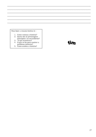 ______________________________________________________________________________________________
______________________________________________________________________________________________
______________________________________________________________________________________________
______________________________________________________________________________________________
______________________________________________________________________________________________
______________________________________________________________________________________________
17
Para fazer o resumo lembra-te :
1. Como começa a história?
2. Quem são as personagens
principais e as secundárias?
3. O que aconteceu?
4. O que se fez para resolver o
problema existente?
5. Como acabou a história?
 