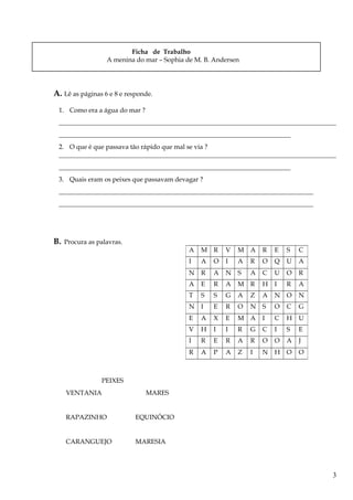 Ficha de Trabalho
A menina do mar – Sophia de M. B. Andersen
A. Lê as páginas 6 e 8 e responde.
1. Como era a água do mar ?
_____________________________________________________________________________________
_______________________________________________________________________
2. O que é que passava tão rápido que mal se via ?
_____________________________________________________________________________________
_______________________________________________________________________
3. Quais eram os peixes que passavam devagar ?
______________________________________________________________________________
______________________________________________________________________________
B. Procura as palavras.
PEIXES
VENTANIA MARES
RAPAZINHO EQUINÓCIO
CARANGUEJO MARESIA
A M R V M A R E S C
I A O I A R O Q U A
N R A N S A C U O R
A E R A M R H I R A
T S S G A Z A N O N
N I E R O N S O C G
E A X E M A I C H U
V H I I R G C I S E
I R E R A R O O A J
R A P A Z I N H O O
3
 