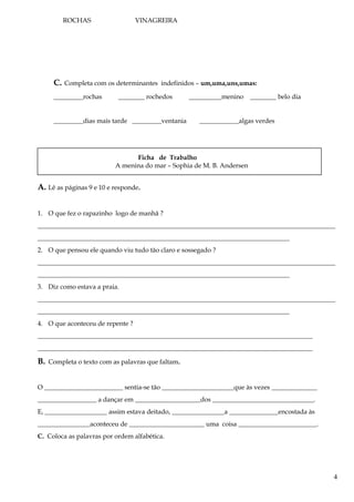 ROCHAS VINAGREIRA
C. Completa com os determinantes indefinidos – um,uma,uns,umas:
_________rochas ________ rochedos __________menino ________ belo dia
_________dias mais tarde _________ventania ____________algas verdes
Ficha de Trabalho
A menina do mar – Sophia de M. B. Andersen
A. Lê as páginas 9 e 10 e responde.
1. O que fez o rapazinho logo de manhã ?
___________________________________________________________________________________________
_____________________________________________________________________________
2. O que pensou ele quando viu tudo tão claro e sossegado ?
___________________________________________________________________________________________
_____________________________________________________________________________
3. Diz como estava a praia.
___________________________________________________________________________________________
_____________________________________________________________________________
4. O que aconteceu de repente ?
____________________________________________________________________________________
____________________________________________________________________________________
B. Completa o texto com as palavras que faltam.
O ________________________ sentia-se tão ______________________que às vezes ______________
__________________ a dançar em ____________________dos _______________________________.
E, ___________________ assim estava deitado, ________________a _______________encostada às
________________aconteceu de _______________________ uma coisa ________________________.
C. Coloca as palavras por ordem alfabética.
4
 