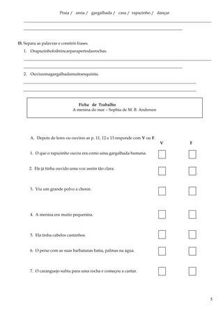 Praia / areia / gargalhada / casa / rapazinho / dançar
___________________________________________________________________________________________
_____________________________________________________________________________
D. Separa as palavras e constrói frases.
1. Orapazinhofoibrincarparapertodasrochas.
___________________________________________________________________________________________
_____________________________________________________________________________
2. Ouviuumagargalhadamuitoesquisita.
____________________________________________________________________________________
____________________________________________________________________________________
Ficha de Trabalho
A menina do mar – Sophia de M. B. Andersen
A. Depois de leres ou ouvires as p. 11, 12 e 13 responde com V ou F.
V F
1. O que o rapazinho ouviu era como uma gargalhada humana.
2. Ele já tinha ouvido uma voz assim tão clara.
3. Viu um grande polvo a chorar.
4. A menina era muito pequenina.
5. Ela tinha cabelos castanhos.
6. O peixe com as suas barbatanas batia, palmas na água.
7. O caranguejo subiu para uma rocha e começou a cantar.
5
 