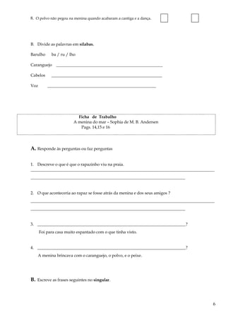 8. O polvo não pegou na menina quando acabaram a cantiga e a dança.
B. Divide as palavras em sílabas.
Barulho ba / ru / lho
Caranguejo ___________________________________________________
Cabelos _____________________________________________________
Voz ____________________________________________________
Ficha de Trabalho
A menina do mar – Sophia de M. B. Andersen
Pags. 14,15 e 16
A. Responde às perguntas ou faz perguntas
1. Descreve o que é que o rapazinho viu na praia.
________________________________________________________________________________________
__________________________________________________________________________
2. O que aconteceria ao rapaz se fosse atrás da menina e dos seus amigos ?
________________________________________________________________________________________
__________________________________________________________________________
3. _______________________________________________________________________?
Foi para casa muito espantado com o que tinha visto.
4. _______________________________________________________________________?
A menina brincava com o caranguejo, o polvo, e o peixe.
B. Escreve as frases seguintes no singular.
6
 