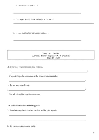 1. “…as areias e as rochas…”
________________________________________________________________________________________
__________________________________________________________________________
2. “…os pescadores é que apanham os peixes….”
________________________________________________________________________________________
__________________________________________________________________________
3. « …as marés altas varriam as praias… »
________________________________________________________________________________________
__________________________________________________________________________
Ficha de Trabalho
A menina do mar – Sophia de M. B. Andersen
Pags. 17, 18 e 19
A. Escreve as perguntas para cada resposta.
1.__________________________________________________________________________________ ?
O rapazinho pediu à menina que lhe contasse quem era ela .
2.___________________________________________________________________________________?
- Eu sou a menina do mar.
3.___________________________________________________________________________________?
Não, ela não sabia onde tinha nascido.
B. Escreve as frases na forma negativa
1. Um dia uma gaivota trouxe a menina no bico para a praia.
____________________________________________________________________________________
____________________________________________________________________________________
2. Vivemos os quatro numa gruta.
7
 