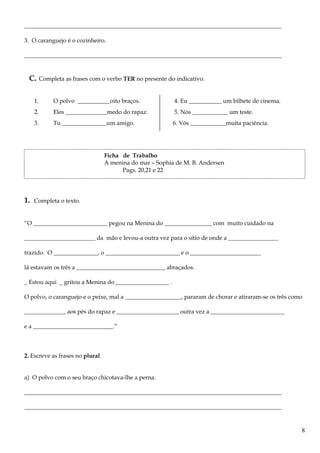 _______________________________________________________________________________________
3. O caranguejo é o cozinheiro.
_______________________________________________________________________________________
C. Completa as frases com o verbo TER no presente do indicativo.
1. O polvo ___________oito braços. 4. Eu ___________ um bilhete de cinema.
2. Eles ______________medo do rapaz. 5. Nós ____________ um teste.
3. Tu _______________um amigo. 6. Vós ____________muita paciência.
Ficha de Trabalho
A menina do mar – Sophia de M. B. Andersen
Pags. 20,21 e 22
1. Completa o texto.
“O _________________________ pegou na Menina do ________________ com muito cuidado na
________________________ da mão e levou-a outra vez para o sítio de onde a _________________
trazido. O _______________, o _________________________ e o ________________________
lá estavam os três a ______________________________ abraçados.
_ Estou aqui _ gritou a Menina do __________________ .
O polvo, o caranguejo e o peixe, mal a ___________________, pararam de chorar e atiraram-se os três como
______________ aos pés do rapaz e _____________________ outra vez a _________________________
e a ___________________________.”
2. Escreve as frases no plural.
a) O polvo com o seu braço chicotava-lhe a perna.
_______________________________________________________________________________________
_______________________________________________________________________________________
8
 