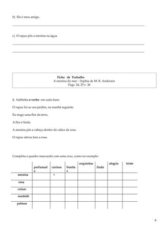 b) Ele é meu amigo.
_______________________________________________________________________________________
c) O rapaz pôs a menina na água.
_______________________________________________________________________________________
_______________________________________________________________________________________
Ficha de Trabalho
A menina do mar – Sophia de M. B. Andersen
Pags. 24, 25 e 26
1. Sublinha o verbo em cada frase.
O rapaz foi ao seu jardim, na manhã seguinte.
Eu trago uma flor da terra.
A flor é linda.
A menina pôs a cabeça dentro do cálice da rosa.
O rapaz atirou fora a rosa.
Completa o quadro marcando com uma cruz, como no exemplo:
perfumad
a
curiosa bonita
s
esquisitas
linda
alegria triste
menina ×
rosa
coisas
saudade
palmas
9
 