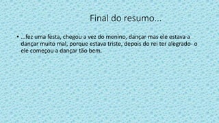 Final do resumo...
• ...fez uma festa, chegou a vez do menino, dançar mas ele estava a
dançar muito mal, porque estava triste, depois do rei ter alegrado- o
ele começou a dançar tão bem.
 