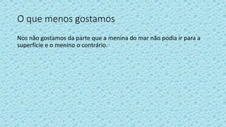 O que menos gostamos
Nos não gostamos da parte que a menina do mar não podia ir para a
superfície e o menino o contrário.
 