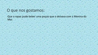 O que nos gostamos:
Que o rapaz pude beber uma poçao que o deixava com a Menina do
Mar.
 