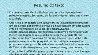 Resumo do texto
• Era uma vez uma Menina Do Mar que tinha 3 amigos o polvo,o
peixe,o caranguejo.Entretanto ela fez um amigo terrestre que era um
rapaz belo.
• Que havia a ter pegado para conversar.Eles falavam riam e cantavam
um dia parecia que o vento,a chuva e a neve estavam em uma batalha
então o menino havia de se ter ido embora.Quando
aquela<batalha>acbaou eles reuniram se denovo o menino havia de
lhe ter trazido uma rosa, ele pediu para ela cheirar mas ela não
gostou assim tanto do aroma.No dia seguinte ele trouçe vinho e ele
pediu para exprimentar porque disse que o vinho era alegre.Ela
provou e ate que gostou.Na última vez havia de ter trazido uma caixa
de fósforos ele disse que era como o melhor amigo dos humanos.
• Como a Menina DO Mar queria assim tanto ver a terra o menino teve
 