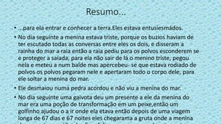 Resumo...
• ...para ela entrar e conhecer a terra.Eles estava entusiesmádos.
• No dia seguinte a menina estava triste, porque os buzios haviam de
ter escutado todas as conversas entre eles os dois, e disseram a
rainha do mar a raia então a raia pediu para os polvos esconderem se
e proteger a saíada, para ela não sair de lá o menino triste, pegou
nela e meteu a num balde mas apercebeu- se que estava rodiado de
polvos os polvos pegaram nele e apertaram todo o corpo dele, para
ele soltar a menina do mar.
• Ele desmaiou numa pedra acordou e não viu a menina do mar.
• No dia seguinte uma gaivota deu um presente a ele da menina do
mar era uma poção de transformação em um peixe,então um
golfinho ajudou o a ir onde ela etava então depois de uma viagem
longa de 67 dias e 67 noites eles chegarama a gruta onde a menina
 