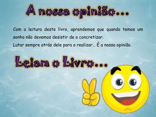Com a leitura deste livro, aprendemos que quando temos um
sonho não devemos desistir de o concretizar.
Lutar sempre atrás dele para o realizar… É a nossa opinião.

 