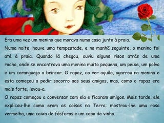 Era uma vez um menino que morava numa casa junto à praia.

Numa noite, houve uma tempestade, e na manhã seguinte, o menino foi
até à praia. Quando lá chegou, ouviu alguns risos atrás de uma
rocha, onde se encontrava uma menina muito pequena, um peixe, um polvo
e um caranguejo a brincar. O rapaz, ao ver aquilo, agarrou na menina e
esta começou a pedir socorro aos seus amigos, mas, como o rapaz era
mais forte, levou-a.
O rapaz começou a conversar com ela e ficaram amigos. Mais tarde, ele

explicou-lhe como eram as coisas na Terra; mostrou-lhe uma rosa
vermelha, uma caixa de fósforos e um copo de vinho.

 