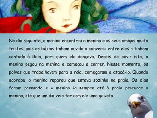 No dia seguinte, o menino encontrou a menina e os seus amigos muito
tristes, pois os búzios tinham ouvido a conversa entre eles e tinham
contado à Raia, para quem ela dançava. Depois de ouvir isto, o
menino pegou na menina e começou a correr. Nesse momento, os
polvos que trabalhavam para a raia, começaram a atacá-lo. Quando
acordou, o menino reparou que estava sozinho na praia. Os dias

foram passando e o menino ia sempre até à praia procurar a
menina, até que um dia veio ter com ele uma gaivota.

 
