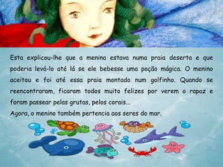 Esta explicou-lhe que a menina estava numa praia deserta e que
poderia levá-lo até lá se ele bebesse uma poção mágica. O menino
aceitou e foi até essa praia montado num golfinho. Quando se
reencontraram, ficaram todos muito felizes por verem o rapaz e
foram passear pelas grutas, pelos corais...
Agora, o menino também pertencia aos seres do mar.

 