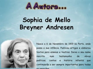 Sophia de Mello
Breyner Andresen
Nasce a 6 de Novembro de 1919 no Porto, onde
passa a sua infância. Publicou artigos e elaborou

textos para ensaios e teatros. Deixa o seu nome
inscrito

num

testemunho

poéticas,

contos

e

história

de
infantis

obras
que

continuarão a ser sempre importantes para todas

 