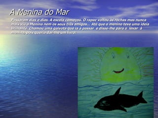 A Menina do Mar Passaram dias e dias. A escola começou. O rapaz voltou às rochas mas nunca mais viu a Menina nem os seus três amigos… Até que o menino teve uma ideia brilhante. Chamou uma gaivota que ia a passar  e disse-lhe para o  levar  à menina, pois queria dar-lhe um livro: 