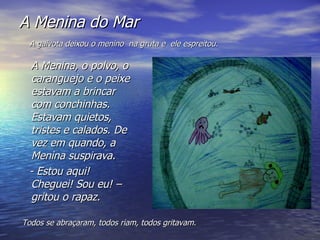 A Menina do Mar A Menina, o polvo, o caranguejo e o peixe estavam a brincar com conchinhas. Estavam quietos, tristes e calados. De vez em quando, a Menina suspirava. - Estou aqui! Cheguei! Sou eu! – gritou o rapaz. A gaivota deixou o menino  na gruta e  ele espreitou. Todos se abraçaram, todos riam, todos gritavam. 