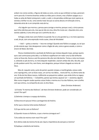 ardiam nos ramos verdes, e figuras de todas as cores, como as que enfeitam as lojas, pareciam
sorrir para ela. A menina levantou ambas as mãos para a árvore, mas o fósforo apagou-se, e
todas as velas de Natal começaram a subir, a subir, e ela percebeu então que eram apenas as
estrelas a brilhar no céu. Uma estrela maior do que as outras desceu em direcção à terra,
deixando atrás de si um comprido rasto de luz.
«Foi alguém que morreu», pensou para consigo a menina; porque a avó, a única pessoa
que tinha sido boa para ela, mas que já não era viva, dizia-lhe muita vez: «Quando vires uma
estrela cadente, é uma alma que vai a caminho do céu.»
Esfregou ainda mais outro fósforo na parede: fez-se uma grande luz, e no meio apareceu
a avó, de pé, com uma expressão muito suave, cheia de felicidade!
— Avó! — gritou a menina — leva-me contigo! Quando este fósforo se apagar, eu sei que
já não estarás aqui. Vais desaparecer como o fogão de sala, como o ganso assado, e como a
árvore de Natal, tão linda.
Riscou imediatamente o punhado de fósforos que restava daquele maço, porque queria
que a avó continuasse junto dela, e os fósforos espalharam em redor uma luz tão brilhante
como se fosse dia. Nunca a avó lhe parecera tão alta nem tão bonita. Tomou a neta nos braços
e, soltando os pés da terra, no meio daquele resplendor, voaram ambas tão alto, tão alto, que
já não podiam sentir frio, nem fome, nem desgostos, porque tinham chegado ao reino de
Deus.
Mas ali, naquele canto, junto do portal, quando rompeu a manhã gelada, estava caída
uma rapariguinha, com as faces roxas, um sorriso nos lábios… morta de frio, na última noite do
ano. O dia de Ano Novo nasceu, indiferente ao pequenino cadáver, que ainda tinha no regaço
um punhado de fósforos. — Coitadinha, parece que tentou aquecer-se! — exclamou alguém.
Mas nunca ninguém soube quantas coisas lindas a menina viu à luz dos fósforos, nem o brilho
com que entrou, na companhia da avó, no Ano Novo.
(Hans Christian Andersen)
1) O texto “A menina dos fósforos”, de Hans Christian Andersen, pode ser considerado um
conto? Por quê?
2) Delimite o tempo e o espaço da história.
3) Descreva em poucas linhas a protagonista da história.
4) Por que a menina tinha tantos fósforos?
5) O que ela fez com os fósforos?
6) Quando riscava os fósforos, o que a menina conseguia ver?
7) As visões da menina eram reais? Por quê?
8) A última visão da menina foi da avó. Qual a importância da avó para a menina?
9) Explique o desfecho da história.
 