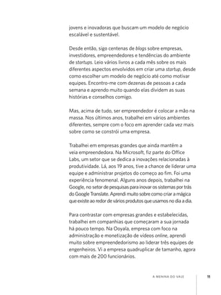 jovens e inovadoras que buscam um modelo de negócio
escalável e sustentável.

Desde então, sigo centenas de blogs sobre empresas,
investidores, empreendedores e tendências do ambiente
de startups. Leio vários livros a cada mês sobre os mais
diferentes aspectos envolvidos em criar uma startup, desde
como escolher um modelo de negócio até como motivar
equipes. Encontro-me com dezenas de pessoas a cada
semana e aprendo muito quando elas dividem as suas
histórias e conselhos comigo.

Mas, acima de tudo, ser empreendedor é colocar a mão na
massa. Nos últimos anos, trabalhei em vários ambientes
diferentes, sempre com o foco em aprender cada vez mais
sobre como se constrói uma empresa.

Trabalhei em empresas grandes que ainda mantêm a
veia empreendedora. Na Microsoft, fiz parte do Office
Labs, um setor que se dedica a inovações relacionadas à
produtividade. Lá, aos 19 anos, tive a chance de liderar uma
equipe e administrar projetos do começo ao fim. Foi uma
experiência fenomenal. Alguns anos depois, trabalhei na
Google, no setor de pesquisas para inovar os sistemas por trás
do Google Translate. Aprendi muito sobre como criar a mágica
que existe ao redor de vários produtos que usamos no dia a dia.

Para contrastar com empresas grandes e estabelecidas,
trabalhei em companhias que começaram a sua jornada
há pouco tempo. Na Ooyala, empresa com foco na
administração e monetização de vídeos online, aprendi
muito sobre empreendedorismo ao liderar três equipes de
engenheiros. Vi a empresa quadruplicar de tamanho, agora
com mais de 200 funcionários.


                                         a menina do vale         11
 