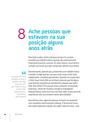 8            Ache pessoas que
                         estavam na sua
                         posição alguns
                         anos atrás
                         Esta lição mudou minha vida para sempre. Eu sempre
                         acreditei que trabalho árduo e paixão são extremamente
                         importantes para ter sucesso. Se você colocar a sua mente e
                         coração nas coisas que quer conquistar, obterá o que deseja.

                         Recentemente, aprendi que, juntamente com trabalho árduo
                         e paixão, há algo que faz com que você cresça muito mais
     juntamente com      rapidamente: conselhos pertinentes. Quando me mudei para
     trabalho árduo e
                         o Vale, fiquei muito feliz ao conhecer pessoas que há alguns
       paixão, há algo
          que faz com    anos tiveram experiências semelhantes àquelas que tenho
     que você cresça     hoje. Elas tinham 20 e poucos anos e estavam começando
           muito mais    empresas, cheias de iniciativa, energia e empolgação.
         rapidamente:    Naquela época, tudo era novo, mas hoje, após muitos anos de
            conselhos    experiência, elas acumularam vários aprendizados.
           pertinentes
                         Nos últimos anos, algumas pessoas incríveis me ajudaram
                         com conselhos extremamente valiosos. É fenomenal como
                         elas estão dispostas a ajudar sem pedir nada em troca - elas


46       B EL P ESC E
 