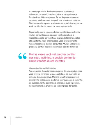 a sua equipe inicial. Pode demorar um bom tempo
                    até encontrar o sócio ideal e contratar seus primeiros
                    funcionários. Não se apresse. Se você quiser acelerar o
                    processo, dedique mais tempo à procura dessas pessoas.
                    Nunca contrate alguém abaixo dos seus padrões só porque
                    você está tentando mover-se mais rapidamente.

                    Finalmente, como empreendedor você terá que enfrentar
                    muitas perguntas para as quais você não saberá a
                    resposta correta. Se você ficar atrasando tomar decisões
                    até que tenha mais informações, você provavelmente
                    nunca responderá a essas perguntas. Muitas vezes você
                    precisará confiar nos seus instintos e decidir dentro de


                    Muitas vezes você vai precisar confiar
                    nos seus instintos, e decidir dentro de
                    circunstâncias muito incertas

                    circunstâncias muito incertas.
                    Ser acelerado é crucial para o sucesso de uma startup, mas
                                  certificar-se que, no total, está movendo-se
                    você precisa ​​
                    em uma direção positiva. Mesmo seus fracassos devem
                    ensinar-lhe lições que o ajudam a se mover para o caminho
                    do sucesso. Tenha paciência e analise as suas hipóteses.
                    Isso aumentará as chances de sua empresa dar certo.




52   B EL P ESC E
 