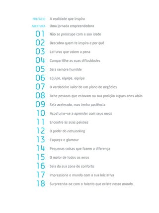 PREFÁCIO   A realidade que inspira
ABERTURA   Uma jornada empreendedora

  01       Não se preocupe com a sua idade

  02       Descubra quem te inspira e por quê

  03       Leituras que valem a pena

  04       Compartilhe as suas dificuldades

  05       Seja sempre humilde

  06       Equipe, equipe, equipe

  07       O verdadeiro valor de um plano de negócios

  08       Ache pessoas que estavam na sua posição alguns anos atrás

  09       Seja acelerado, mas tenha paciência

  10       Acostume-se a aprender com seus erros

  11       Encontre as suas paixões

  12       O poder do networking

  13       Esqueça o glamour

  14       Pequenas coisas que fazem a diferença

  15       O maior de todos os erros

  16       Saia da sua zona de conforto

  17       Impressione o mundo com a sua iniciativa

  18       Surpreenda-se com o talento que existe nesse mundo
 