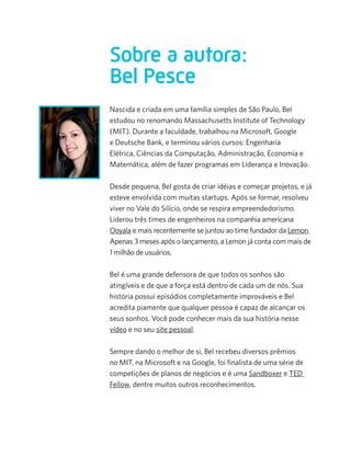 Sobre a autora:
Bel Pesce
Nascida e criada em uma família simples de São Paulo, Bel
estudou no renomando Massachusetts Institute of Technology
(MIT). Durante a faculdade, trabalhou na Microsoft, Google
e Deutsche Bank, e terminou vários cursos: Engenharia
Elétrica, Ciências da Computação, Administração, Economia e
Matemática, além de fazer programas em Liderança e Inovação.
                     
Desde pequena, Bel gosta de criar idéias e começar projetos, e já
esteve envolvida com muitas startups. Após se formar, resolveu
viver no Vale do Silício, onde se respira empreendedorismo.
Liderou três times de engenheiros na companhia americana
Ooyala e mais recentemente se juntou ao time fundador da Lemon.
Apenas 3 meses após o lançamento, a Lemon já conta com mais de
1 milhão de usuários.

Bel é uma grande defensora de que todos os sonhos são
atingíveis e de que a força está dentro de cada um de nós. Sua
história possui episódios completamente improváveis e Bel
acredita piamente que qualquer pessoa é capaz de alcançar os
seus sonhos. Você pode conhecer mais da sua história nesse
vídeo e no seu site pessoal.

Sempre dando o melhor de si, Bel recebeu diversos prêmios
no MIT, na Microsoft e na Google, foi finalista de uma série de
competições de planos de negócios e é uma Sandboxer e TED
Fellow, dentre muitos outros reconhecimentos.
 