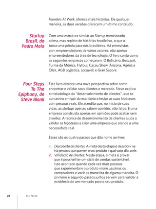 Founders At Work, oferece mais histórias. De qualquer
                       maneira, as duas versões oferecem um ótimo conteúdo.


          Startup      Com uma estrutura similar ao Startup mencionado
        Brasil, do     acima, mas repleto de histórias brasileiras, o que o
      Pedro Melo       torna uma pérola para nós brasileiros. Há entrevistas
                       com empreendedores de vários setores, não apenas
                       empreendedores da área de tecnologia. O livro conta como
                       as seguintes empresas começaram: O Boticário, Buscapé,
                       Turma da Mônica, Flytour, Cacau Show, Arizona, Agência
                       Click, AGB Logística, Locaweb e Gran Sapore.


       Four Steps      Este livro oferece uma nova perspectiva sobre como
           To The      encontrar e validar seus clientes e mercado. Steve explica
     Epiphany, de      a metodologia do “desenvolvimento de clientes”, que se
      Steve Blank      concentra em sair do escritório e testar as suas hipóteses
                       com pessoas reais. Ele acredita que, no início de suas
                       vidas, as startups apenas sabem opiniões, não fatos. E uma
                       empresa construída apenas em opiniões pode acabar sem
                       clientes. A técnica de desenvolvimento de clientes ajuda a
                       validar as hipóteses e criar uma empresa que atende a uma
                       necessidade real.

                       Esses são os quatro passos que dão nome ao livro:

                       1.	 Descoberta de clientes: A meta desta etapa é descobrir se
                           há pessoas que querem o seu produto e qual valor dão a ele.
                       2.	 Validação de clientes: Nesta etapa, a meta é provar
                           que é possível ter um ciclo de vendas sustentável.
                           Isso acontece quando cada vez mais pessoas
                           que experimentam o produto viram usuários ou
                           compradores e você os monetiza de alguma maneira. O
                           primeiro e segundo passos juntos servem para validar a
                           existência de um mercado para o seu produto.


26      B EL P ESC E
 