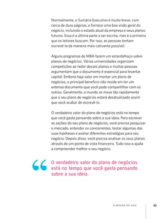 Normalmente, o Sumário Executivo é muito breve, com
cerca de duas páginas, e fornece uma boa visão geral do
negócio, incluindo o estado atual da empresa e seus planos
futuros. Essa é a última parte a ser escrita, mas é a primeira
que os leitores buscam. Por isso, as pessoas tentam
escrevê-la da maneira mais cativante possível.

Alguns programas de MBA fazem um estardalhaço sobre
planos de negócios. Várias universidades organizam
competições ao redor desses planos e muitas pessoas
argumentam que o documento é essencial para levantar
capital. Embora haja valor em montar um plano de
negócios, o principal benefício não reside em ter um
extenso documento que você pode compartilhar com os
outros. Geralmente, o mundo se move tão rapidamente
que o seu plano de negócios estará desatualizado assim
que você acabar de escrevê-lo.

O verdadeiro valor do plano de negócios está no tempo
que você gasta pensando sobre a sua ideia. Para escrever
as seções do seu plano de negócios, você precisa pesquisar
o mercado, entender os concorrentes, testar algumas das
suas hipóteses e avaliar diferentes estratégias para seu
negócio. Depois disso, você precisa analisar os seus planos
através de um ponto de vista financeiro. Tudo isso o ajuda
a compreender melhor o seu negócio.


O verdadeiro valor do plano de negócios
está no tempo que você gasta pensando
sobre a sua ideia.




                                        a menina do vale         43
 