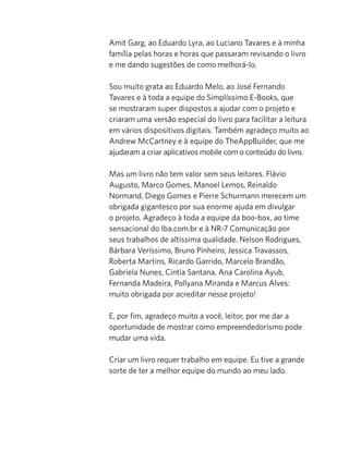 Amit Garg, ao Eduardo Lyra, ao Luciano Tavares e à minha
família pelas horas e horas que passaram revisando o livro
e me dando sugestões de como melhorá-lo.

Sou muito grata ao Eduardo Melo, ao José Fernando
Tavares e à toda a equipe do Simplíssimo E-Books, que
se mostraram super dispostos a ajudar com o projeto e
criaram uma versão especial do livro para facilitar a leitura
em vários dispositivos digitais. Também agradeço muito ao
Andrew McCartney e à equipe do TheAppBuilder, que me
ajudaram a criar aplicativos mobile com o conteúdo do livro.

Mas um livro não tem valor sem seus leitores. Flávio
Augusto, Marco Gomes, Manoel Lemos, Reinaldo
Normand, Diego Gomes e Pierre Schurmann merecem um
obrigada gigantesco por sua enorme ajuda em divulgar
o projeto. Agradeço à toda a equipe da boo-box, ao time
sensacional do Iba.com.br e à NR-7 Comunicação por
seus trabalhos de altíssima qualidade. Nelson Rodrigues,
Bárbara Veríssimo, Bruno Pinheiro, Jessica Travassos,
Roberta Martins, Ricardo Garrido, Marcelo Brandão,
Gabriela Nunes, Cintia Santana, Ana Carolina Ayub,
Fernanda Madeira, Pollyana Miranda e Marcus Alves:
muito obrigada por acreditar nesse projeto!

E, por fim, agradeço muito a você, leitor, por me dar a
oportunidade de mostrar como empreendedorismo pode
mudar uma vida.

Criar um livro requer trabalho em equipe. Eu tive a grande
sorte de ter a melhor equipe do mundo ao meu lado.
 