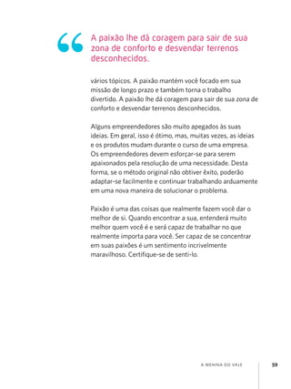 A paixão lhe dá coragem para sair de sua
zona de conforto e desvendar terrenos
desconhecidos.

vários tópicos. A paixão mantém você focado em sua
missão de longo prazo e também torna o trabalho
divertido. A paixão lhe dá coragem para sair de sua zona de
conforto e desvendar terrenos desconhecidos.

Alguns empreendedores são muito apegados às suas
ideias. Em geral, isso é ótimo, mas, muitas vezes, as ideias
e os produtos mudam durante o curso de uma empresa.
Os empreendedores devem esforçar-se para serem
apaixonados pela resolução de uma necessidade. Desta
forma, se o método original não obtiver êxito, poderão
adaptar-se facilmente e continuar trabalhando arduamente
em uma nova maneira de solucionar o problema.

Paixão é uma das coisas que realmente fazem você dar o
melhor de si. Quando encontrar a sua, entenderá muito
melhor quem você é e será capaz de trabalhar no que
realmente importa para você. Ser capaz de se concentrar
em suas paixões é um sentimento incrivelmente
maravilhoso. Certifique-se de senti-lo.




                                       a menina do vale        59
 