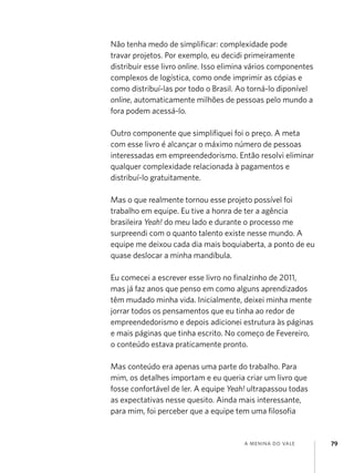 Não tenha medo de simplificar: complexidade pode
travar projetos. Por exemplo, eu decidi primeiramente
distribuir esse livro online. Isso elimina vários componentes
complexos de logística, como onde imprimir as cópias e
como distribuí-las por todo o Brasil. Ao torná-lo diponível
online, automaticamente milhões de pessoas pelo mundo a
fora podem acessá-lo.

Outro componente que simplifiquei foi o preço. A meta
com esse livro é alcançar o máximo número de pessoas
interessadas em empreendedorismo. Então resolvi eliminar
qualquer complexidade relacionada à pagamentos e
distribuí-lo gratuitamente.

Mas o que realmente tornou esse projeto possível foi
trabalho em equipe. Eu tive a honra de ter a agência
brasileira Yeah! do meu lado e durante o processo me
surpreendi com o quanto talento existe nesse mundo. A
equipe me deixou cada dia mais boquiaberta, a ponto de eu
quase deslocar a minha mandíbula.

Eu comecei a escrever esse livro no finalzinho de 2011,
mas já faz anos que penso em como alguns aprendizados
têm mudado minha vida. Inicialmente, deixei minha mente
jorrar todos os pensamentos que eu tinha ao redor de
empreendedorismo e depois adicionei estrutura às páginas
e mais páginas que tinha escrito. No começo de Fevereiro,
o conteúdo estava praticamente pronto.

Mas conteúdo era apenas uma parte do trabalho. Para
mim, os detalhes importam e eu queria criar um livro que
fosse confortável de ler. A equipe Yeah! ultrapassou todas
as expectativas nesse quesito. Ainda mais interessante,
para mim, foi perceber que a equipe tem uma filosofia


                                        a menina do vale        79
 