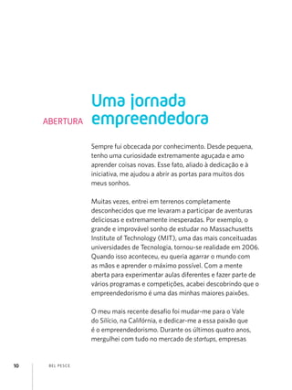 Uma jornada
     ABERTURA        empreendedora
                     Sempre fui obcecada por conhecimento. Desde pequena,
                     tenho uma curiosidade extremamente aguçada e amo
                     aprender coisas novas. Esse fato, aliado à dedicação e à
                     iniciativa, me ajudou a abrir as portas para muitos dos
                     meus sonhos.

                     Muitas vezes, entrei em terrenos completamente
                     desconhecidos que me levaram a participar de aventuras
                     deliciosas e extremamente inesperadas. Por exemplo, o
                     grande e improvável sonho de estudar no Massachusetts
                     Institute of Technology (MIT), uma das mais conceituadas
                     universidades de Tecnologia, tornou-se realidade em 2006.
                     Quando isso aconteceu, eu queria agarrar o mundo com
                     as mãos e aprender o máximo possível. Com a mente
                     aberta para experimentar aulas diferentes e fazer parte de
                     vários programas e competições, acabei descobrindo que o
                     empreendedorismo é uma das minhas maiores paixões.

                     O meu mais recente desafio foi mudar-me para o Vale
                     do Silício, na Califórnia, e dedicar-me a essa paixão que
                     é o empreendedorismo. Durante os últimos quatro anos,
                     mergulhei com tudo no mercado de startups, empresas


10    B EL P ESC E
 