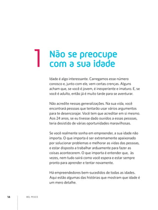 1           Não se preocupe
                    com a sua idade
                    Idade é algo interessante. Carregamos esse número
                    conosco e, junto com ele, vem certas crenças. Alguns
                    acham que, se você é jovem, é inexperiente e imaturo. E, se
                    você é adulto, então já é muito tarde para se aventurar.

                    Não acredite nessas generalizações. Na sua vida, você
                    encontrará pessoas que tentarão usar vários argumentos
                    para te desencorajar. Você tem que acreditar em si mesmo.
                    Aos 24 anos, se eu tivesse dado ouvidos a essas pessoas,
                    teria desistido de várias oportunidades maravilhosas.

                    Se você realmente sonha em empreender, a sua idade não
                    importa. O que importa é ser extremamente apaixonado
                    por solucionar problemas e melhorar as vidas das pessoas,
                    e estar disposto a trabalhar arduamente para fazer as
                    coisas acontecerem. O que importa é entender que, às
                    vezes, nem tudo sairá como você espera e estar sempre
                    pronto para aprender e tentar novamente.

                    Há empreendedores bem-sucedidos de todas as idades.
                    Aqui estão algumas das histórias que mostram que idade é
                    um mero detalhe.


14   B EL P ESC E
 