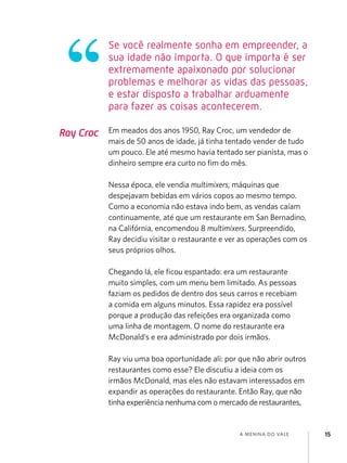 Se você realmente sonha em empreender, a
           sua idade não importa. O que importa é ser
           extremamente apaixonado por solucionar
           problemas e melhorar as vidas das pessoas,
           e estar disposto a trabalhar arduamente
           para fazer as coisas acontecerem.

Ray Croc   Em meados dos anos 1950, Ray Croc, um vendedor de
           mais de 50 anos de idade, já tinha tentado vender de tudo
           um pouco. Ele até mesmo havia tentado ser pianista, mas o
           dinheiro sempre era curto no fim do mês.

           Nessa época, ele vendia multimixers, máquinas que
           despejavam bebidas em vários copos ao mesmo tempo.
           Como a economia não estava indo bem, as vendas caíam
           continuamente, até que um restaurante em San Bernadino,
           na Califórnia, encomendou 8 multimixers. Surpreendido,
           Ray decidiu visitar o restaurante e ver as operações com os
           seus próprios olhos.

           Chegando lá, ele ficou espantado: era um restaurante
           muito simples, com um menu bem limitado. As pessoas
           faziam os pedidos de dentro dos seus carros e recebiam
           a comida em alguns minutos. Essa rapidez era possível
           porque a produção das refeições era organizada como
           uma linha de montagem. O nome do restaurante era
           McDonald’s e era administrado por dois irmãos.

           Ray viu uma boa oportunidade ali: por que não abrir outros
           restaurantes como esse? Ele discutiu a ideia com os
           irmãos McDonald, mas eles não estavam interessados em
           expandir as operações do restaurante. Então Ray, que não
           tinha experiência nenhuma com o mercado de restaurantes,


                                                 a menina do vale        15
 