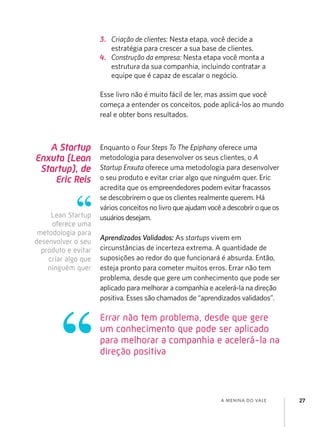 3.	 Criação de clientes: Nesta etapa, você decide a
                         estratégia para crescer a sua base de clientes.
                     4.	 Construção da empresa: Nesta etapa você monta a
                         estrutura da sua companhia, incluindo contratar a
                         equipe que é capaz de escalar o negócio.

                     Esse livro não é muito fácil de ler, mas assim que você
                     começa a entender os conceitos, pode aplicá-los ao mundo
                     real e obter bons resultados.



   A Startup         Enquanto o Four Steps To The Epiphany oferece uma
Enxuta (Lean         metodologia para desenvolver os seus clientes, o A
 Startup), de        Startup Enxuta oferece uma metodologia para desenvolver
    Eric Reis        o seu produto e evitar criar algo que ninguém quer. Eric
                     acredita que os empreendedores podem evitar fracassos
                     se descobrirem o que os clientes realmente querem. Há
                     vários conceitos no livro que ajudam você a descobrir o que os
     Lean Startup    usuários desejam.
     oferece uma
 metodologia para
                     Aprendizados Validados: As startups vivem em
desenvolver o seu
  produto e evitar   circunstâncias de incerteza extrema. A quantidade de
    criar algo que   suposições ao redor do que funcionará é absurda. Então,
    ninguém quer     esteja pronto para cometer muitos erros. Errar não tem
                     problema, desde que gere um conhecimento que pode ser
                     aplicado para melhorar a companhia e acelerá-la na direção
                     positiva. Esses são chamados de “aprendizados validados”.

                     Errar não tem problema, desde que gere
                     um conhecimento que pode ser aplicado
                     para melhorar a companhia e acelerá-la na
                     direção positiva



                                                              a menina do vale        27
 