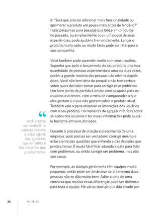 é: “Será que preciso adicionar mais funcionalidade ou
                         aprimorar o produto um pouco mais antes de lançá-lo?”
                         Fazer perguntas para pessoas que lançaram produtos
                         no passado, ou simplesmente ouvir um pouco de suas
                         experiências, pode ajudá-lo tremendamente. Lançar o
                         produto muito cedo ou muito tarde pode ser fatal para a
                         sua companhia.

                         Você também pode aprender muito com seus usuários.
                         Suponha que após o lançamento do seu produto uma boa
                         quantidade de pessoas experimenta-o uma ou duas vezes,
                         porém a grande maioria das pessoas não retorna depois
                         disso. Você não tem ideia do porquê e não tem certeza
                         sobre quais decisões tomar para corrigir esse problema.
                         Um bom ponto de partida é enviar uma pesquisa para os
                         usuários existentes, com a meta de compreender o que
                         eles gostam e o que não gostam sobre o produto atual.
                         Também vale a pena observar as interações dos usuários
                         com o seu produto. Há maneiras de agregar métricas sobre
                         as ações dos usuários e ter essas informações pode ajudá-
          você precisa   lo bastante em suas decisões.
       ser verdadeiro
      consigo mesmo      Durante o processo de criação e crescimento de uma
        e estar ciente   empresa, você precisa ser verdadeiro consigo mesmo e
         das questões
                         estar ciente das questões que enfrenta e das decisões que
       que enfrenta e
     das decisões que    precisa tomar. É muito fácil ficar adiando a data para lidar
        precisa tomar    com problemas, ou então corrigir um problema, mas não
                         sua causa.

                         Por exemplo, as startups geralmente têm equipes muito
                         pequenas, então pode ser destrutivo se até mesmo duas
                         pessoas não se dão muito bem. Adiar a data de uma
                         conversa que resolva essas diferenças pode ser doloroso
                         para toda a equipe. Há várias startups que dão errado por


34        B EL P ESC E
 