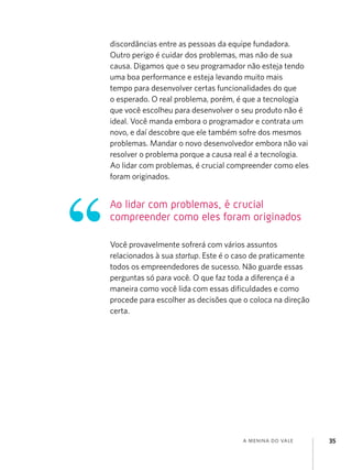 discordâncias entre as pessoas da equipe fundadora.
Outro perigo é cuidar dos problemas, mas não de sua
causa. Digamos que o seu programador não esteja tendo
uma boa performance e esteja levando muito mais
tempo para desenvolver certas funcionalidades do que
o esperado. O real problema, porém, é que a tecnologia
que você escolheu para desenvolver o seu produto não é
ideal. Você manda embora o programador e contrata um
novo, e daí descobre que ele também sofre dos mesmos
problemas. Mandar o novo desenvolvedor embora não vai
resolver o problema porque a causa real é a tecnologia.
Ao lidar com problemas, é crucial compreender como eles
foram originados.


Ao lidar com problemas, é crucial
compreender como eles foram originados

Você provavelmente sofrerá com vários assuntos
relacionados à sua startup. Este é o caso de praticamente
todos os empreendedores de sucesso. Não guarde essas
perguntas só para você. O que faz toda a diferença é a
maneira como você lida com essas dificuldades e como
procede para escolher as decisões que o coloca na direção
certa.




                                      a menina do vale      35
 