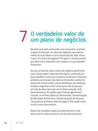 7           O verdadeiro valor de
                    um plano de negócios
                    Quando você está começando uma companhia, você tem
                    a opção de escrever um plano de negócios para explicar
                    melhor as suas ideias e como irá executá-las. Mas, afinal,
                    o que é um plano de negócios? Em geral, é um documento
                    que descreve a visão para o seu negócio e suas projeções
                    financeiras.

                    No que se trata de visão, o plano de negócios geralmente
                    inclui várias seções: descrição do negócio, explicação de
                    quais produtos e serviços a empresa irá oferecer, mergulho
                    profundo no mercado da empresa (incluindo a análise de
                    potenciais concorrentes), planos detalhados de marketing,
                    vendas e engenharia, bem como quem são as pessoas
                    por trás da ideia e por que eles formam a equipe certa
                    para executá-la. As seções sobre finanças geralmente
                    incluem, no mínimo, Balanços Patrimoniais, Demonstração
                    do Resultado do Exercício e Demonstrações do Fluxo de
                    Caixa para os primeiros anos do negócio. Mas pode incluir
                    muitos outros documentos.

                    Depois de completar todas as seções do plano, você
                    deve resumir o documento em um Sumário Executivo.


42   B EL P ESC E
 