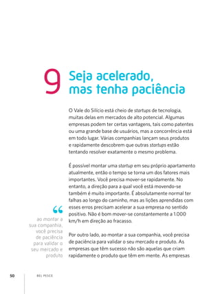 9            Seja acelerado,
                        mas tenha paciência
                        O Vale do Silício está cheio de startups de tecnologia,
                        muitas delas em mercados de alto potencial. Algumas
                        empresas podem ter certas vantagens, tais como patentes
                        ou uma grande base de usuários, mas a concorrência está
                        em todo lugar. Várias companhias lançam seus produtos
                        e rapidamente descobrem que outras startups estão
                        tentando resolver exatamente o mesmo problema.

                        É possível montar uma startup em seu próprio apartamento
                        atualmente, então o tempo se torna um dos fatores mais
                        importantes. Você precisa mover-se rapidamente. No
                        entanto, a direção para a qual você está movendo-se
                        também é muito importante. É absolutamente normal ter
                        falhas ao longo do caminho, mas as lições aprendidas com
                        esses erros precisam acelerar a sua empresa no sentido
                        positivo. Não é bom mover-se constantemente a 1.000
        ao montar a     km/h em direção ao fracasso.
     sua companhia,
        você precisa
                        Por outro lado, ao montar a sua companhia, você precisa
        de paciência
       para validar o   de paciência para validar o seu mercado e produto. As
      seu mercado e     empresas que têm sucesso não são aquelas que criam
             produto    rapidamente o produto que têm em mente. As empresas


50      B EL P ESC E
 