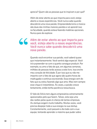 aprecia? Quem são as pessoas que te inspiram e por quê?

                    Além de estar atento ao que importa para você, esteja
                    aberto a novas experiências. Você nunca sabe quando
                    descobrirá uma nova paixão. Empreendedorismo e música
                    são duas das minhas maiores paixões e só aprendi isso
                    na faculdade, quando estava fazendo matérias opcionais.
                    Nunca pare de explorar.


                    Além de estar atento ao que importa para
                    você, esteja aberto a novas experiências.
                    Você nunca sabe quando descobrirá uma
                    nova paixão.

                    Quando você encontrar sua paixão, você saberá quase
                    que instantaneamente. Você sentirá algo especial. Você
                    irá surpreender-se com o quanto consegue produzir. Por
                    exemplo, eu amo o fato de que, em algumas semanas,
                    milhões de pessoas terão acesso a este livro. Isso enche
                    meu coração de felicidade. É por isso que eu não me
                    importo com o fato de que agora são quatro horas da
                    madrugada e continuo escrevendo. Essa energia vem do
                    fato que eu estou fazendo algo que amo. Mas nem sempre
                    esse clique é instantâneo. Às vezes, a paixão cresce
                    lentamente, então tenha paciência nessa busca.

                    O Vale do Silício tem alguns empresários extremamente
                    apaixonados pelo que fazem. Talvez, esta seja uma
                    das razões pelas quais é o berço de tantas empresas.
                    As startups exigem muito trabalho. Muitas vezes, você
                    precisa despejar toda a sua energia na sua startup.
                    Constantemente, você passará o dia todo com a sua
                    equipe, tentando aprender o máximo que puder sobre


58   B EL P ESC E
 