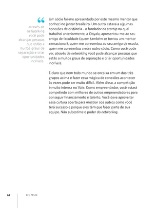 Um sócio foi-me apresentado por este mesmo mentor que
                          conheci no jantar brasileiro. Um outro estava a algumas
           através de
                          conexões de distância - o fundador da startup na qual
          networking
           você pode      trabalhei anteriormente, a Ooyala, apresentou-me ao seu
     alcançar pessoas     amigo de faculdade (quem também se tornou um mentor
          que estão a     sensacional), quem me apresentou ao seu amigo de escola,
      muitos graus de     quem me apresentou a esse outro sócio. Como você pode
     separação e criar    ver, através de networking você pode alcançar pessoas que
        oportunidades     estão a muitos graus de separação e criar oportunidades
             incríveis.
                          incríveis.

                          É claro que nem todo mundo se encaixa em um dos três
                          grupos acima e fazer essa mágica de conexões acontecer
                          às vezes pode ser muito difícil. Além disso, a competição
                          é muito intensa no Vale. Como empreendedor, você estará
                          competindo com milhares de outros empreendedores para
                          conseguir financiamento e talento. Você deve aproveitar
                          essa cultura aberta para mostrar aos outros como você
                          terá sucesso e porque eles têm que fazer parte de sua
                          equipe. Não subestime o poder do networking.




62        B EL P ESC E
 