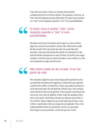 mais alto que todo o resto, eu sempre tento avaliar
                    cuidadosamente as minhas opções. De qualquer maneira, no
                    final, não há nada pior do que não tentar. O maior risco é aceitar
                    um “não” como resposta, quando o “sim” é uma possibilidade.


                    O maior risco é aceitar “não” como
                    resposta quando o “sim” é uma
                    possibilidade.

                    Quando você toma iniciativas para seguir os seus sonhos,
                    algumas coisas funcionarão e outras não. Não tenha medo
                    de dar errado. Errar faz parte da vida. Se você não está
                    errando, é porque não está esforçando-se o bastante e não
                    está tentando ultrapassar os seus limites. Eu tenho uma regra
                    simples: contanto que eu tenha tentado o meu melhor, eu não
                    me arrependo se algo não dá certo.


                    Não tenha medo de dar errado. Errar faz
                    parte da vida

                    Por exemplo, digamos que você esteja participando de uma
                    competição de planos de negócios e realmente quer ganhar
                    o prêmio de melhor companhia. O pior que pode acontecer é
                    você não participar da competição. Neste caso, com certeza
                    você não terá chances de ganhar. Outra opção é participar do
                    concurso, mas não se dedicar e fazer tudo de qualquer jeito.
                    Isto é uma pena. Você deve sempre se esforçar para fazer o
                    seu melhor. Agora, digamos que você sabe que tentou o seu
                    melhor e aprendeu muito ao longo da competição. Para mim,
                    independentemente do resultado, você é um vencedor.
                    Para seguir as suas paixões, você terá que ser muito



72   B EL P ESC E
 