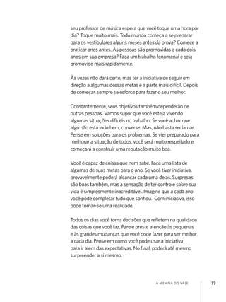 seu professor de música espera que você toque uma hora por
dia? Toque muito mais. Todo mundo começa a se preparar
para os vestibulares alguns meses antes da prova? Comece a
praticar anos antes. As pessoas são promovidas a cada dois
anos em sua empresa? Faça um trabalho fenomenal e seja
promovido mais rapidamente.

Às vezes não dará certo, mas ter a iniciativa de seguir em
direção a algumas dessas metas é a parte mais difícil. Depois
de começar, sempre se esforce para fazer o seu melhor.

Constantemente, seus objetivos também dependerão de
outras pessoas. Vamos supor que você esteja vivendo
algumas situações difíceis no trabalho. Se você achar que
algo não está indo bem, converse. Mas, não basta reclamar.
Pense em soluções para os problemas. Se vier preparado para
melhorar a situação de todos, você será muito respeitado e
começará a construir uma reputação muito boa.

Você é capaz de coisas que nem sabe. Faça uma lista de
algumas de suas metas para o ano. Se você tiver iniciativa,
provavelmente poderá alcançar cada uma delas. Surpresas
são boas também, mas a sensação de ter controle sobre sua
vida é simplesmente inacreditável. Imagine que a cada ano
você pode completar tudo que sonhou. Com iniciativa, isso
pode tornar-se uma realidade.

Todos os dias você toma decisões que refletem na qualidade
das coisas que você faz. Pare e preste atenção às pequenas
e às grandes mudanças que você pode fazer para ser melhor
a cada dia. Pense em como você pode usar a iniciativa
para ir além das expectativas. No final, poderá até mesmo
surpreender a si mesmo.




                                        a menina do vale        77
 