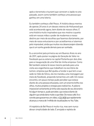 após o terremoto e tsunami que varreram o Japão no ano
                   passado, assim como também conheço uma pessoa que
                   ganhou em uma loteria.

                   Eu também conheço a Bel Pesce. A história dessa menina
                   de apenas 24 anos é um desses roteiros de Hollywood que
                   está acontecendo agora, bem diante de nossos olhos. É
                   uma história muito inspiradora que nos mostra o quanto
                   está em nossas mãos o poder de mudarmos o nosso
                   destino por meio de escolhas que fazemos diariamente, por
                   meio de nosso entusiasmo e por acreditarmos e lutarmos
                   pelo improvável, ainda que muitos nos desencorajem dizendo
                   que é um sonho grande demais para ser sonhado.

                   Eu a encontrei pela primeira vez em Buenos Aires no ano
                   de 2011, após postar na página do Geração de Valor no
                   Facebook que eu estaria na capital Portenha por dois dias
                   para a inauguração de uma filial de minha empresa. Como
                   Bel também estaria lá nesse mesmo período para uma
                   visita aos engenheiros que trabalham no escritório da
                   Lemon, empresa que Bel ajudou a fundar e que tem a sua
                   sede no Vale do Silício, ela me mandou uma mensagem por
                   meio do Facebook, propondo tomarmos um café. Em nosso
                   encontro, em pouco tempo pude perceber que estava
                   diante de uma pessoa entusiasta, com um enorme brilho nos
                   olhos, muitos projetos e energia para realizá-los. A palavra
                   impossível certamente já tinha sido expulsa de seu dicionário
                   há algum tempo e, pude perceber, que estava diante de
                   alguém que ainda daria muito o que falar. De nosso café, fiz o
                   convite para gravarmos um vídeo, o GV #08 que rapidamente
                   alcançou a marca de 1 milhão de visualizações no You Tube.

                   A trajetória de Bel Pesce é muito rica, mas sem nunca
                   deixar simplicidade de lado. É arrojada e repleta de


8   B EL P ESC E
 