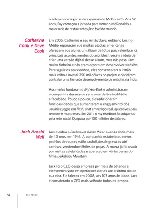 resolveu encarregar-se da expansão do McDonald’s. Aos 52
anos, Ray começou a jornada para tornar o McDonald’s a
maior rede de restaurantes fast-food do mundo.

Catherine
Cook e Dave
Cook

Em 2005, Catherine e seu irmão Dave, então no Ensino
Médio, repararam que muitas escolas americanas
ofereciam aos alunos um álbum de fotos para relembrar os
principais acontecimentos do ano. Eles tiveram a ideia de
criar uma versão digital desse álbum, mas não possuíam
muito dinheiro e não eram experts em desenvolver websites.
Para seguir os seus sonhos, eles convenceram o irmão
mais velho a investir 250 mil dólares no projeto e decidiram
contratar uma firma de desenvolvimento de websites na Índia.
Assim eles fundaram o MyYearBook e administraram
a companhia durante os seus anos de Ensino Médio
e faculdade. Pouco a pouco, eles adicionaram
funcionalidades que aumentaram o engajamento dos
usuários: jogos em Flash, chat em tempo real, aplicativos para
telefone e muito mais. Em 2011, o MyYearBook foi adquirido
pela rede social Quepasa por 100 milhões de dólares.

Jack Arnold
Weil

Jack fundou a Rockmount Ranch Wear quando tinha mais
de 40 anos, em 1946. A companhia estabeleceu novos
padrões de roupas estilo caubói, desde gravatas até
camisas, vendendo milhões de peças. A marca já foi usada
por muitas celebridades e apareceu em várias cenas do
filme Brokeback Mountain.
Jack foi o CEO dessa empresa por mais de 60 anos e
esteve envolvido em operações diárias até o último dia de
sua vida. Ele faleceu em 2008, aos 107 anos de idade. Jack
é considerado o CEO mais velho de todos os tempos.

16

B EL P ESC E

 