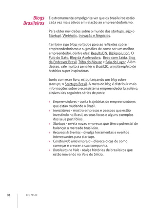 Blogs
Brasileiros

É extremamente empolgante ver que os brasileiros estão
cada vez mais ativos em relação ao empreendedorismo.
Para obter novidades sobre o mundo das startups, sigo o
Startupi, Webholic, Inovação e Negócios.
Também sigo blogs voltados para as reflexões sobre
empreendedorismo e sugestões de como ser um melhor
empreendedor, dentre eles: ResultsON, BizRevolution, O
Pulo do Gato, Blog da Aceleradora, Beco com Saída, Blog
da Endeavor Brasil, Tribo do Mouse e Saia do Lugar. Além
desses, vale muito a pena ler o Brasil20, um site repleto de
histórias super inspiradoras.
Junto com esse livro, estou lançando um blog sobre
startups, o Startups Brasil. A meta do blog é distribuir mais
informações sobre o ecossistema empreendedor brasileiro,
atráves das seguintes séries de posts:
»» Empreendedores - conta trajetórias de empreendedores
que estão mudando o Brasil.
»» Investidores - mostra empresas e pessoas que estão
investindo no Brasil, os seus focos e alguns exemplos
dos seus portifólios.
»» Startups - revela novas empresas que têm o potencial de
balançar o mercado brasileiro.
»» Recursos & Eventos - divulga ferramentas e eventos
interessantes para startups.
»» Construindo uma empresa - oferece dicas de como
começar e crescer a sua companhia.
»» Brasileiros no Vale - realça histórias de brasileiros que
estão inovando no Vale do Silício.

30

B EL P ESC E

 
