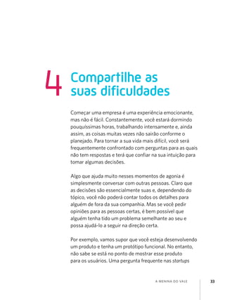 4

Compartilhe as
suas dificuldades
Começar uma empresa é uma experiência emocionante,
mas não é fácil. Constantemente, você estará dormindo
pouquíssimas horas, trabalhando intensamente e, ainda
assim, as coisas muitas vezes não sairão conforme o
planejado. Para tornar a sua vida mais difícil, você será
frequentemente confrontado com perguntas para as quais
não tem respostas e terá que confiar na sua intuição para
tomar algumas decisões.
Algo que ajuda muito nesses momentos de agonia é
simplesmente conversar com outras pessoas. Claro que
as decisões são essencialmente suas e, dependendo do
tópico, você não poderá contar todos os detalhes para
alguém de fora da sua companhia. Mas se você pedir
opiniões para as pessoas certas, é bem possível que
alguém tenha tido um problema semelhante ao seu e
possa ajudá-lo a seguir na direção certa.
Por exemplo, vamos supor que você esteja desenvolvendo
um produto e tenha um protótipo funcional. No entanto,
não sabe se está no ponto de mostrar esse produto
para os usuários. Uma pergunta frequente nas startups

a menina do vale

33

 