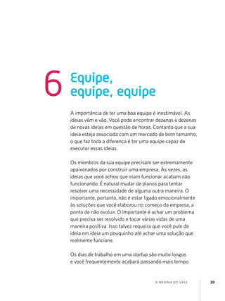 6

Equipe,
equipe, equipe
A importância de ter uma boa equipe é inestimável. As
ideias vêm e vão. Você pode encontrar dezenas e dezenas
de novas ideias em questão de horas. Contanto que a sua
ideia esteja associada com um mercado de bom tamanho,
o que faz toda a diferença é ter uma equipe capaz de
executar essas ideias.
Os membros da sua equipe precisam ser extremamente
apaixonados por construir uma empresa. Às vezes, as
ideias que você achou que iriam funcionar acabam não
funcionando. É natural mudar de planos para tentar
resolver uma necessidade de alguma outra maneira. O
importante, portanto, não é estar ligado emocionalmente
às soluções que você elaborou no começo da empresa, a
ponto de não evoluir. O importante é achar um problema
que precisa ser resolvido e tocar várias vidas de uma
maneira positiva. Isso talvez requeira que você pule de
ideia em ideia um pouquinho até achar uma solução que
realmente funcione.
Os dias de trabalho em uma startup são muito longos
e você frequentemente acabará passando mais tempo

a menina do vale

39

 